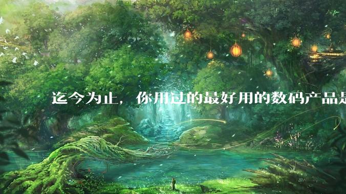 迄今为止，你用过的最好用的数码产品是什么？夸一夸?