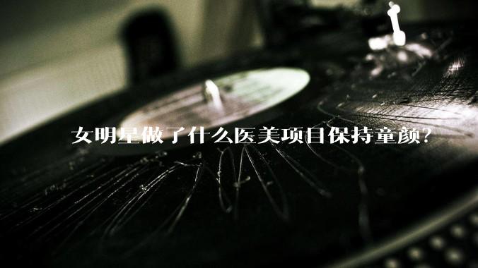 女明星做了什么医美项目保持童颜？